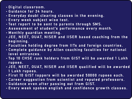  Digital classroom. Guidance for 24 hours. Everyday doubt clearing classes in the evening. Every week subject wise test. Test report to be sent to parents through SMS. Assessment of student’s performance every month. Monthly guardian meeting. JEE, NEET, OUAT, NISER and IISER based coaching from the beginning. Faculties holding degree from IITs and foreign countries. Complete guidance by Allen coaching faculties for national level entrances. Top 10 CHSE rank holders from GIST will be awarded 1 Lakh rupees. JEE, NEET, OUAT, NISER and IISER qualified will be awarded 1 Lakh rupees. First 10 GIST toppers will be awarded 50000 rupees each. Career suggestion from scientist and reputed professors. Guidance even after passing out from GIST. Every week spoken english and confidence growth classes.
